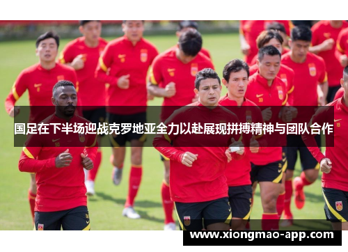 国足在下半场迎战克罗地亚全力以赴展现拼搏精神与团队合作