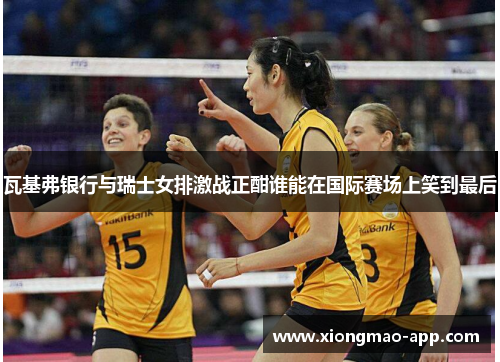 瓦基弗银行与瑞士女排激战正酣谁能在国际赛场上笑到最后